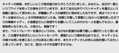 キャディの皆様、お忙しいところ取材協力ありがとうございました。みなさん、自分が一番というプライドを持って仕事をされていますが、あえて自分以外でベストキャディを選ぶという困難に協力して頂きました。伊藤園レディスの練習日に取材をしたのですが、実はベストキャディは森本さんとＪ.Ｂが同率首位だった為、同週に欠場して現場にいなかった諸見里しのぶプロの専属キャディ、小畑貴宏さんに無理やりお願いして二人の中から一人を選んでもらい、最終結果となりました。小畑さん、感謝です！また、ベストプレーヤーを選ぶというのも、なかなか配慮が必要で難しい選択だったと思います。この選手を担ぎたいというメッセージや、頑張れという期待を込めてなど、キャディさんの様々な思いを感じることが出来ると思います。またキャディさんの色んな話を聞いてみたいと思っています。なにせ、面白いネタの宝庫ですからね。